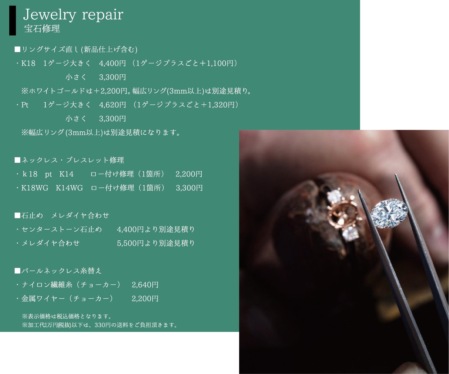 Jewelry repair 宝石修理 ■リングサイズ直し(新品仕上げ含む)・K181ゲージ大きく4,400円（1ゲージプラスごと＋1,100円）小さく 3,300円※ホワイトゴールドは＋2,200円。幅広リング(3mm以上)は別途見積り。・Pt 1ゲージ大きく 4,620円 （1ゲージプラスごと＋1,320円）小さく  3,300円※幅広リング(3mm以上)は別途見積になります。■ネックレス・ブレスレット修理・ｋ18pt K14 ロー付け修理（1箇所）2,200円・K18WG K14WG ロー付け修理（1箇所）　 ,300円■石止め　メレダイヤ合わせ・センターストーン石止め 4,400円より別途見積り・メレダイヤ合わせ 5,500円より別途見積り■パールネックレス糸替え・ナイロン繊維糸（チョーカー） 2,640円・金属ワイヤー（チョーカー） 2,200円