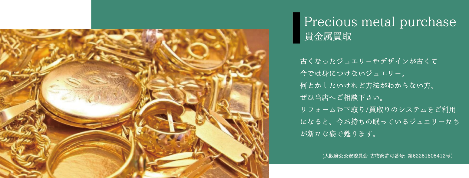 Precious metal purchase 貴金属買取 古くなったジュエリーやデザインが古くて今では身につけないジュエリー。何とかしたいけれど方法がわからない方、ぜひ当店へご相談下さい。リフォームや下取り/買取りのシステムをご利用になると、今お持ちの眠っているジュエリーたちが新たな姿で甦ります。(大阪府公公安委員会 古物商許可番号: 第62251805412号）