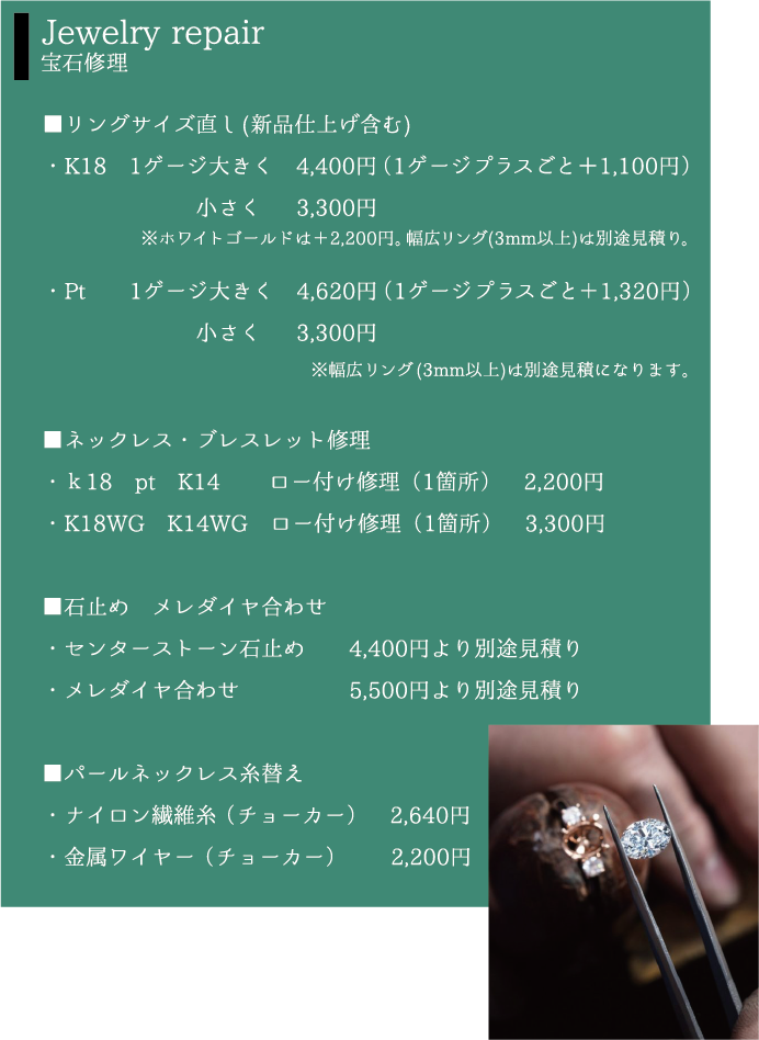 Jewelry repair 宝石修理 ■リングサイズ直し(新品仕上げ含む)・K181ゲージ大きく4,400円（1ゲージプラスごと＋1,100円）小さく 3,300円※ホワイトゴールドは＋2,200円。幅広リング(3mm以上)は別途見積り。・Pt 1ゲージ大きく 4,620円 （1ゲージプラスごと＋1,320円）小さく  3,300円※幅広リング(3mm以上)は別途見積になります。■ネックレス・ブレスレット修理・ｋ18pt K14 ロー付け修理（1箇所）2,200円・K18WG K14WG ロー付け修理（1箇所）　 ,300円■石止め　メレダイヤ合わせ・センターストーン石止め 4,400円より別途見積り・メレダイヤ合わせ 5,500円より別途見積り■パールネックレス糸替え・ナイロン繊維糸（チョーカー） 2,640円・金属ワイヤー（チョーカー） 2,200円