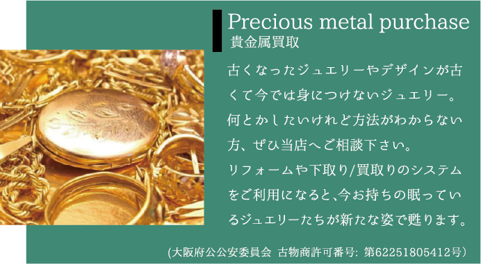 Precious metal purchase 貴金属買取 古くなったジュエリーやデザインが古くて今では身につけないジュエリー。何とかしたいけれど方法がわからない方、ぜひ当店へご相談下さい。リフォームや下取り/買取りのシステムをご利用になると、今お持ちの眠っているジュエリーたちが新たな姿で甦ります。(大阪府公公安委員会 古物商許可番号: 第62251805412号）