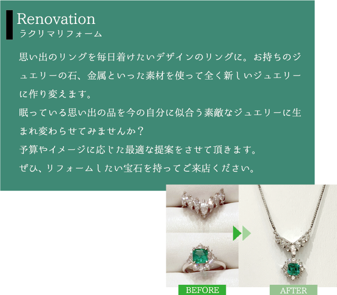 Renovation ラクリマリフォーム 思い出のリングを毎日着けたいデザインのリングに。お持ちのジュエリーの石、金属といった素材を使って全く新しいジュエリーに作り変えます。眠っている思い出の品を今の自分に似合う素敵なジュエリーに生まれ変わらせてみませんか？予算やイメージに応じた最適な提案をさせて頂きます。ぜひ、リフォームしたい宝石を持ってご来店ください。