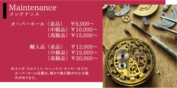 Maintenanceメンテナンス オーバーホール（並品）￥6,000〜（中級品）￥10,000〜（高級品）￥15,000〜輸入品（並品）　￥12,000〜（中級品）￥15,000〜（高級品）￥20,000〜※オメガ・カルティエ・ロレックス・ホイヤーなどのオーバーホール見積は、預かり後日数がかかる場合があります。
