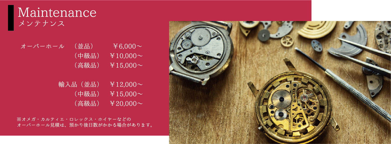 Maintenanceメンテナンス オーバーホール（並品）￥6,000〜（中級品）￥10,000〜（高級品）￥15,000〜輸入品（並品）　￥12,000〜（中級品）￥15,000〜（高級品）￥20,000〜※オメガ・カルティエ・ロレックス・ホイヤーなどのオーバーホール見積は、預かり後日数がかかる場合があります。